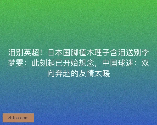泪别英超！日本国脚植木理子含泪送别李梦雯：此刻起已开始想念，中国球迷：双向奔赴的友情太暖