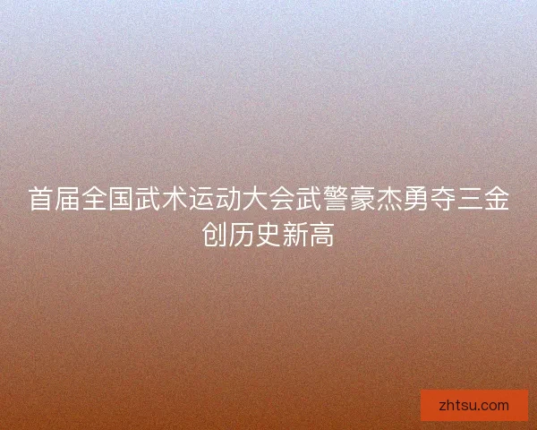 首届全国武术运动大会武警豪杰勇夺三金创历史新高
